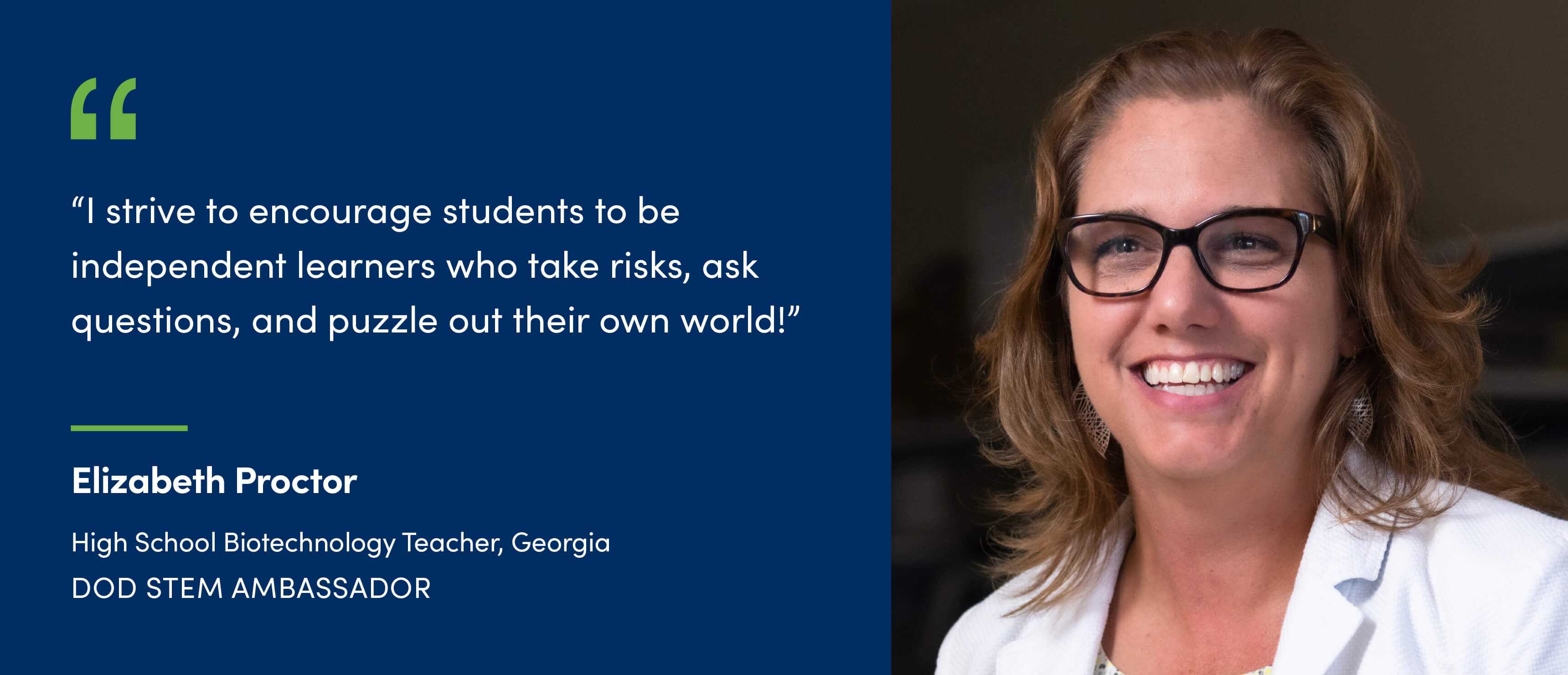 A quote from Elizabeth Proctor, High School Biotechnology Teacher in Georgia and DoW STEM Ambassador. I strive to encourage students to be independent learners who take risks, ask questions, and puzzle out their own world!